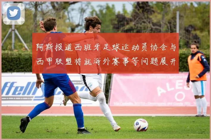 阿斯报道西班牙足球运动员协会与西甲联盟将就海外赛事等问题展开重要谈判