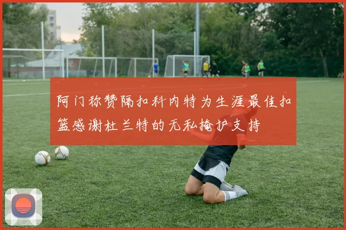 阿门称赞隔扣科内特为生涯最佳扣篮感谢杜兰特的无私掩护支持