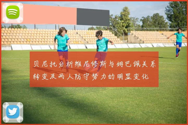 贝尼托分析维尼修斯与姆巴佩关系转变及两人防守努力的明显变化