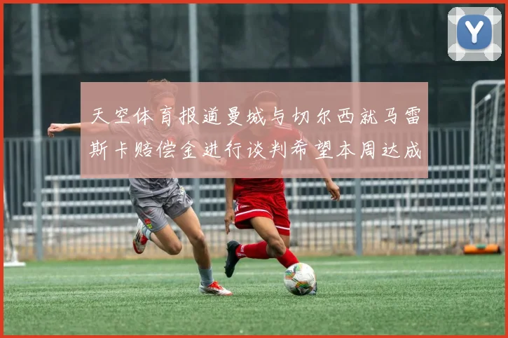 天空体育报道曼城与切尔西就马雷斯卡赔偿金进行谈判希望本周达成协议