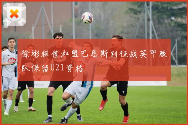 徐彬租借加盟巴恩斯利征战英甲狼队保留U21资格