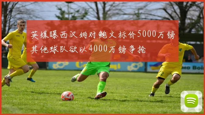 英媒曝西汉姆对鲍文标价5000万镑其他球队欲以4000万镑争抢
