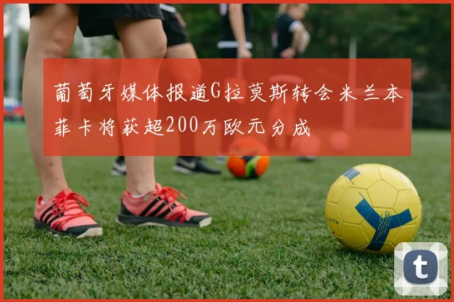 葡萄牙媒体报道G拉莫斯转会米兰本菲卡将获超200万欧元分成