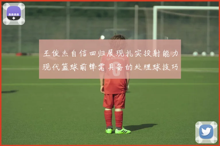 王俊杰自信回归展现扎实投射能力现代篮球前锋需具备的处理球技巧