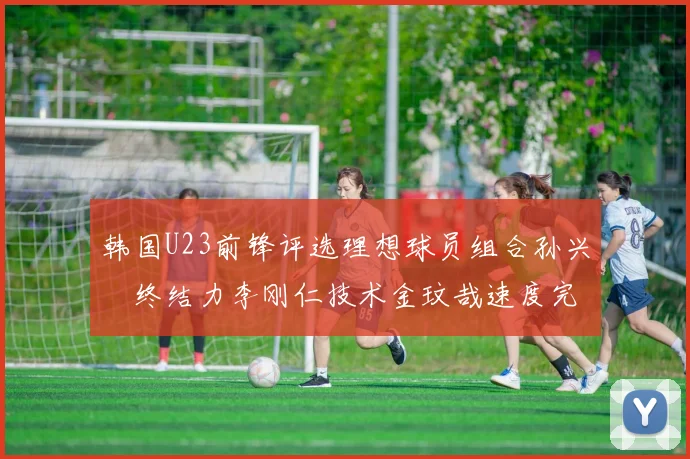 韩国U23前锋评选理想球员组合孙兴慜终结力李刚仁技术金玟哉速度完美融合