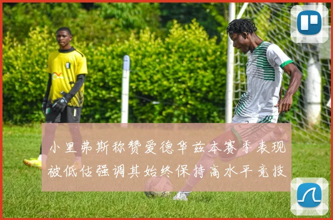 小里弗斯称赞爱德华兹本赛季表现被低估强调其始终保持高水平竞技状态