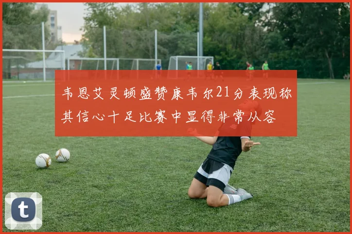 韦恩艾灵顿盛赞康韦尔21分表现称其信心十足比赛中显得非常从容