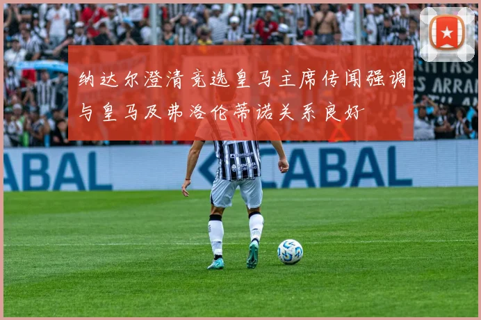 纳达尔澄清竞选皇马主席传闻强调与皇马及弗洛伦蒂诺关系良好